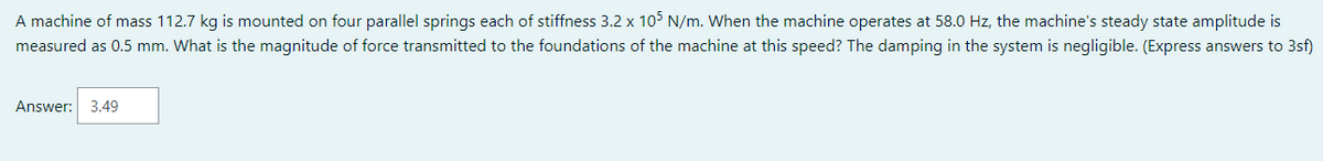 A machine of mass 112.7 kg is mounted on four parallel springs each of stiffness 3.2 x 105 N/m. When the machine operates at 58.0 Hz, the machine's steady state amplitude is
measured as 0.5 mm. What is the magnitude of force transmitted to the foundations of the machine at this speed? The damping in the system is negligible. (Express answers to 3sf)
Answer: 3.49