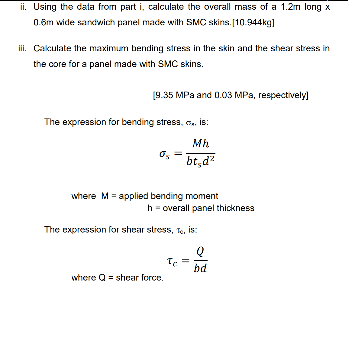 ii. Using the data from part i, calculate the overall mass of a 1.2m long x
0.6m wide sandwich panel made with SMC skins.[10.944kg]
iii. Calculate the maximum bending stress in the skin and the shear stress in
the core for a panel made with SMC skins.
[9.35 MPa and 0.03 MPa, respectively]
The expression for bending stress, σs, is:
Mh
bt d²
=
Os
where M = applied bending moment
h = overall panel thickness
The expression for shear stress, tc, is:
Q
bd
where Q = shear force.
Tc
=