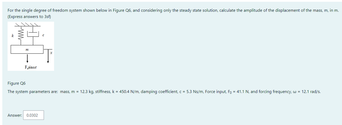 For the single degree of freedom system shown below in Figure Q6, and considering only the steady state solution, calculate the amplitude of the displacement of the mass, m, in m.
(Express answers to 3sf)
m
I
F sinct
Figure Q6
The system parameters are: mass, m = 12.3 kg, stiffness, k = 450.4 N/m, damping coefficient, c = 5.3 Ns/m, Force input, F = 41.1 N, and forcing frequency, w = 12.1 rad/s.
Answer: 0.0302