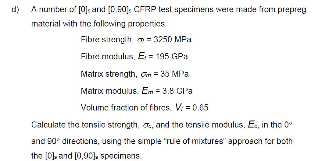 d)
A number of [0]s and [0,90]s CFRP test specimens were made from prepreg
material with the following properties:
Fibre strength, of = 3250 MPa
Fibre modulus, E₁ = 195 GPa
Matrix strength, m = 35 MPa
Matrix modulus, Em = 3.8 GPa
Volume fraction of fibres, Vf = 0.65
Calculate the tensile strength, oc, and the tensile modulus, Ec, in the 0°
and 90° directions, using the simple "rule of mixtures" approach for both
the [0]s and [0,90]s specimens.