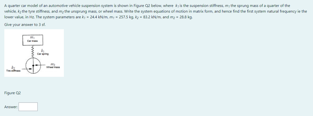 A quarter car model of an automotive vehicle suspension system is shown in Figure Q2 below, where ky is the suspension stiffness, my the sprung mass of a quarter of the
vehicle, k₂ the tyre stiffness, and m₂ the unsprung mass, or wheel mass. Write the system equations of motion in matrix form, and hence find the first system natural frequency ie the
lower value, in Hz. The system parameters are k₁ = 24.4 kN/m, m₁ = 257.5 kg, k₂ = 83.2 kN/m, and m₂ = 28.8 kg.
Give your answer to 3 sf.
m₁
Car mass
2
k₁
Car spring
k₂
Tire stiffness
Figure Q2
Answer:
m₂
Wheel mass