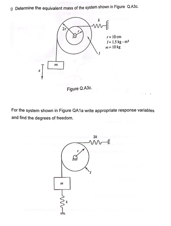 :) Determine the equivalent mass of the system shown in Figure Q.A3c.
X
m
2r
m
Figure Q.A3c.
m
WE
For the system shown in Figure QA1a write appropriate response variables
and find the degrees of freedom.
r= 10 cm
/= 1.5 kg-m²
m = 10 kg
nollos 2k