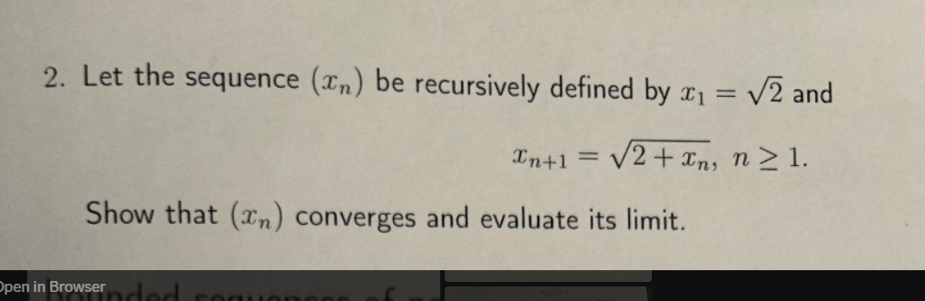 2. Let the sequence (n) be recursively defined by x₁ = √√2 and
xn+1 =
√2+xn, n≥1.
Show that (n) converges and evaluate its limit.
Open in Browser ded