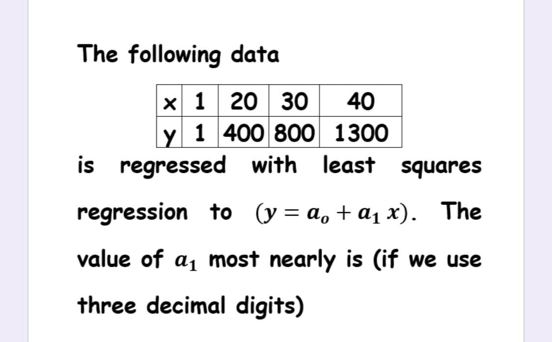 The following data
x 1 20 30
y 1 400 800 1300
is regressed with least squares
40
regression to (y= a, + a1 x). The
value of a1 most nearly is (if we use
three decimal digits)
