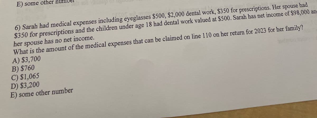 E) some other nu
6) Sarah had medical expenses including eyeglasses $500, $2,000 dental work, $350 for prescriptions. Her spouse had
$350 for prescriptions and the children under age 18 had dental work valued at $500. Sarah has net income of $98,000 and
her spouse has no net income.
What is the amount of the medical expenses that can be claimed on line 110 on her return for 2023 for her family?
A) $3,700
B) $760
C) $1,065
D) $3,200
E) some other number