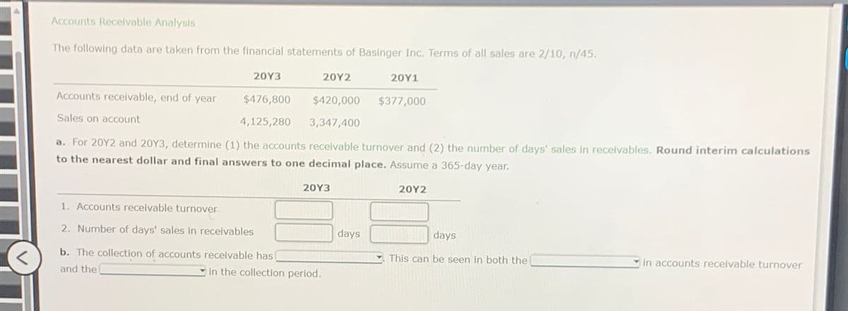 Accounts Receivable Analysis
The following data are taken from the financial statements of Basinger Inc. Terms of all sales are 2/10, n/45.
20Y3
20Y2
20Y1
Accounts receivable, end of year
$476,800
$420,000
$377,000
Sales on account
4,125,280
3,347,400
a. For 2012 and 20Y3, determine (1) the accounts receivable turnover and (2) the number of days' sales in receivables. Round interim calculations
to the nearest dollar and final answers to one decimal place. Assume a 365-day year.
1. Accounts receivable turnover
2. Number of days' sales in receivables
20Y3
b. The collection of accounts receivable has
and the
in the collection period.
20Y2
days
days
This can be seen in both the
in accounts receivable turnover