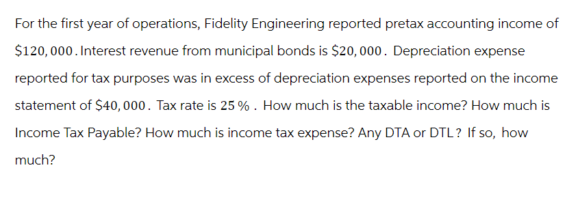 For the first year of operations, Fidelity Engineering reported pretax accounting income of
$120,000. Interest revenue from municipal bonds is $20,000. Depreciation expense
reported for tax purposes was in excess of depreciation expenses reported on the income
statement of $40,000. Tax rate is 25%. How much is the taxable income? How much is
Income Tax Payable? How much is income tax expense? Any DTA or DTL? If so, how
much?