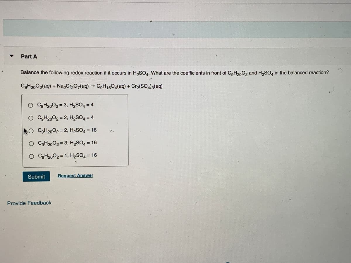 Part A
Balance the following redox reaction if it occurs in H,SO4. What are the coefficients in front of CgH200, and H,SO, in the balanced reaction?
4•
C9H2002(aq) + Na,Cr,07(aq) → C9H1604(aq) + Cr2(SOa)3(aq)
O CGH2002 = 3, H2SO4 = 4
O C9H20O2 = 2, H2SO4 = 4
4O C9H2002 = 2, H2SO4 = 16
%3D
O C9H2002 = 3, H2SO4 = 16
%3D
O C9H2002 = 1, H,SO4 = 16
%3D
%3D
Submit
Request Answer
Provide Feedback
