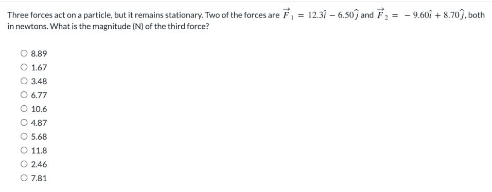 =
Three forces act on a particle, but it remains stationary. Two of the forces are F₁ =
in newtons. What is the magnitude (N) of the third force?
O 8.89
O 1.67
O 3.48
O 6.77
O 10.6
4.87
O 5.68
O 11.8
O 2.46
O 7.81
12.37 - 6.50 and F₂ =
- 9.60+ 8.707, both