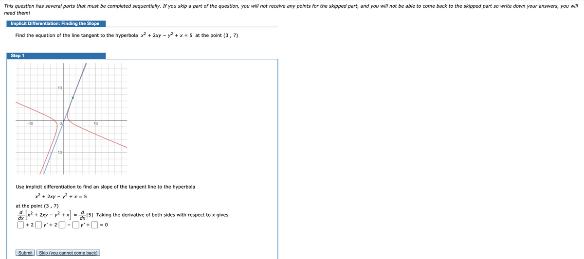 This question has several parts that must be completed sequentially. If you skip a part of the question, you will not receive any points for the skipped part, and you will not be able to come back to the skipped part so write down your answers, you will
need them!
Implicit Differentiation: Finding the Slope
Find the equation of the line tangent to the hyperbola x2 + 2xy – y2 + x = 5 at the point (3 , 7)
Step 1
10
-10
0.
10
-10-
Use implicit differentiation to find an slope of the tangent line to the hyperbola
x2 + 2xy – y2 + x = 5
at the point (3 , 7)
d
x2 + 2xy – y? + x = [5] Taking the derivative of both sides with respect to x gives
dx
dx
+ 2
y' + 2O-U
y' +
= 0
Submit Skip_(you cannot come back)_
