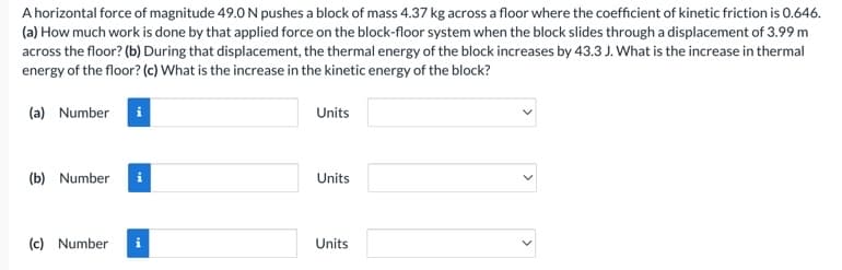 A horizontal force of magnitude 49.0 N pushes a block of mass 4.37 kg across a floor where the coefficient of kinetic friction is 0.646.
(a) How much work is done by that applied force on the block-floor system when the block slides through a displacement of 3.99 m
across the floor? (b) During that displacement, the thermal energy of the block increases by 43.3 J. What is the increase in thermal
energy of the floor? (c) What is the increase in the kinetic energy of the block?
(a) Number i
(b) Number
(c) Number
i
Units
Units
Units