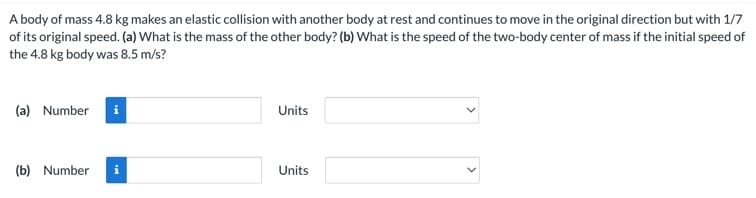 A body of mass 4.8 kg makes an elastic collision with another body at rest and continues to move in the original direction but with 1/7
of its original speed. (a) What is the mass of the other body? (b) What is the speed of the two-body center of mass if the initial speed of
the 4.8 kg body was 8.5 m/s?
(a) Number i
(b) Number i
Units
Units