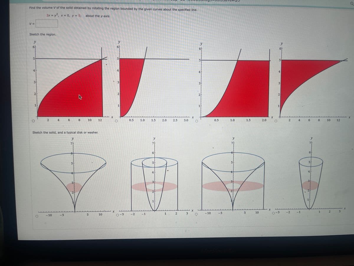 Find the volume V of the solid obtained by rotating the region bounded by the given curves about the specified line.
2x = y², x = 0, y = 5; about the y-axis
V =
Sketch the region.
y
6
5
4
3
2
1
2
-10
6
-5
Sketch the solid, and a typical disk or washer.
y
7
5
3
8
2
10
12
5
10
X
X
y
6
5
4
3
O
2
1
0-3
0.5 1.0
-2
-1
1.5
y
6
5
4
3
2
1
2.0
2.5
1 2
3.0
3
X
X
O
O
y
6
5
4
3
2
1
-10
0.5
-5
1.0
y
7
5
3
2
сл
5
1.5
10
2.0
X
X
O
L
6
5
96
4
3
2
1
0-3
2
-2
4
-1
6
y
7
6
5
4
3
2
1
8
10
12
1 2 3
X
Q
X