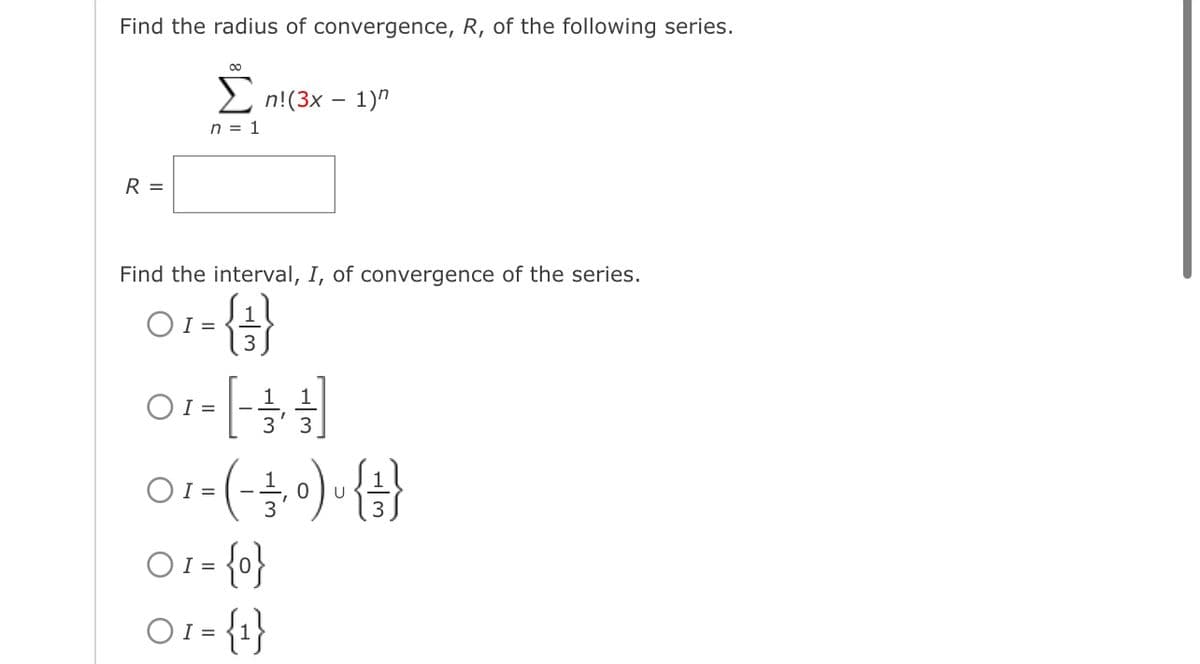 Find the radius of convergence, R, of the following series.
R =
00
Σn!(3x - 1)
n = 1
Find the interval, I, of convergence of the series.
1
OI=
-{}}
3
0₁ = [1 / 1 / 1]
OI=
01- (-3,0)~{3}
U
01 = {0}
01 = {1}
1