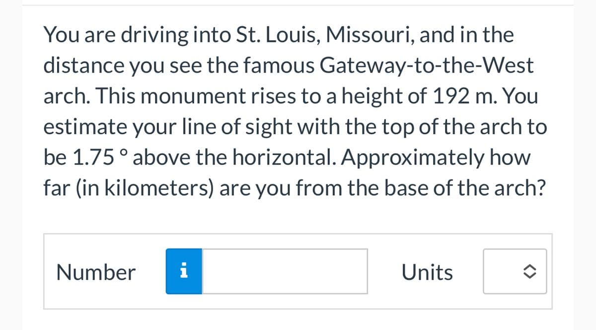 You are driving into St. Louis, Missouri, and in the
distance you see the famous Gateway-to-the-West
arch. This monument rises to a height of 192 m. You
estimate your line of sight with the top of the arch to
be 1.75 ° above the horizontal. Approximately how
far (in kilometers) are you from the base of the arch?
Number i
Units