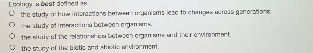 Ecology is best defined as
the study of how interactions between organisms lead to changes across generations.
the study of interactions between organisms.
the study of the relationships between organisms and their environment.
O the study of the biotic and abiotic environment.
