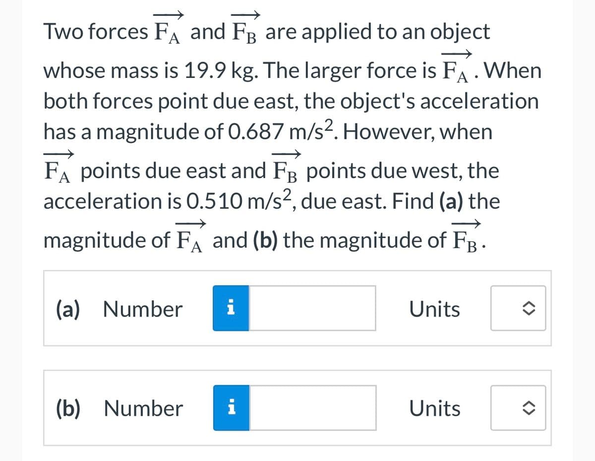 Two forces FA and FB are applied to an object
whose mass is 19.9 kg. The larger force is FA. When
both forces point due east, the object's acceleration
has a magnitude of 0.687 m/s2. However, when
FA points due east and FB points due west, the
acceleration is 0.510 m/s², due east. Find (a) the
magnitude of FÅ and (b) the magnitude of FB
(a) Number i
(b) Number
i
Units
Units
î
<>