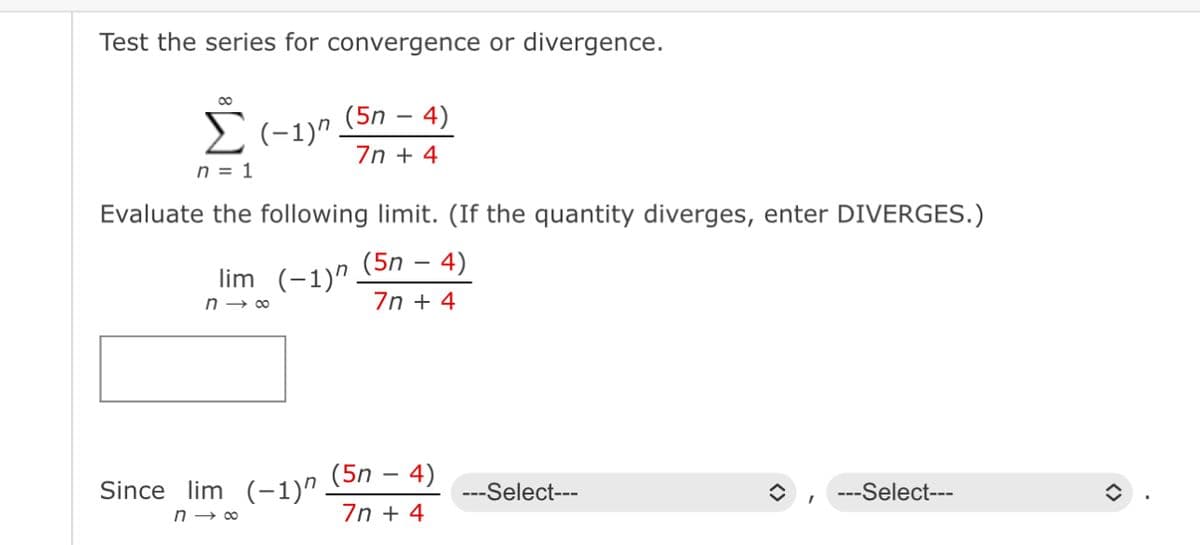 Test the series for convergence or divergence.
(5n - 4)
Σ (1)". 7n + 4
n = 1
Evaluate the following limit. (If the quantity diverges, enter DIVERGES.)
(5n - 4)
7n + 4
lim (-1)^
n→∞
Since lim (-1)”.
n→∞
(5n - 4)
7n + 4
---Select---
---Select---