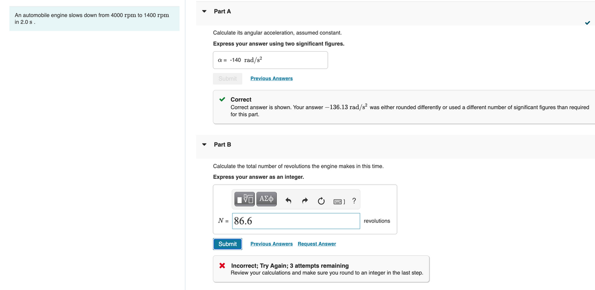 Part A
An automobile engine slows down from 4000 rpm to 1400 rpm
in 2.0 s .
Calculate its angular acceleration, assumed constant.
Express your answer using two significant figures.
a = -140 rad/s?
Submit
Previous Answers
Correct
Correct answer is shown. Your answer –136.13 rad/s was either rounded differently or used a different number of significant figures than required
for this part.
Part B
Calculate the total number of revolutions the engine makes in this time.
Express your answer as an integer.
?
N = 86.6
revolutions
Submit
Previous Answers Request Answer
X Incorrect; Try Again; 3 attempts remaining
Review your calculations and make sure you round to an integer in the last step.

