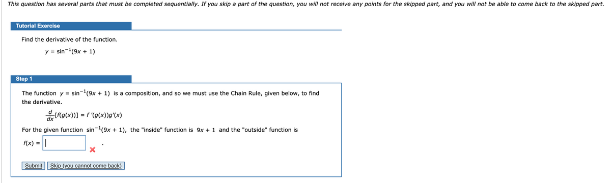 This question has several parts that must be completed sequentially. If you skip a part of the question, you will not receive any points for the skipped part, and you will not be able to come back to the skipped part.
Tutorial Exercise
Find the derivative of the function.
y = sin-(9x + 1)
Step 1
The function y = sin-(9x + 1) is a composition, and so we must use the Chain Rule, given below, to find
the derivative.
= f '(g(x))g'(x)
dx
For the given function sin(9x + 1), the "inside" function is 9x + 1 and the "outside" function is
f(x) =
Submit
Skip (you cannot come back)
