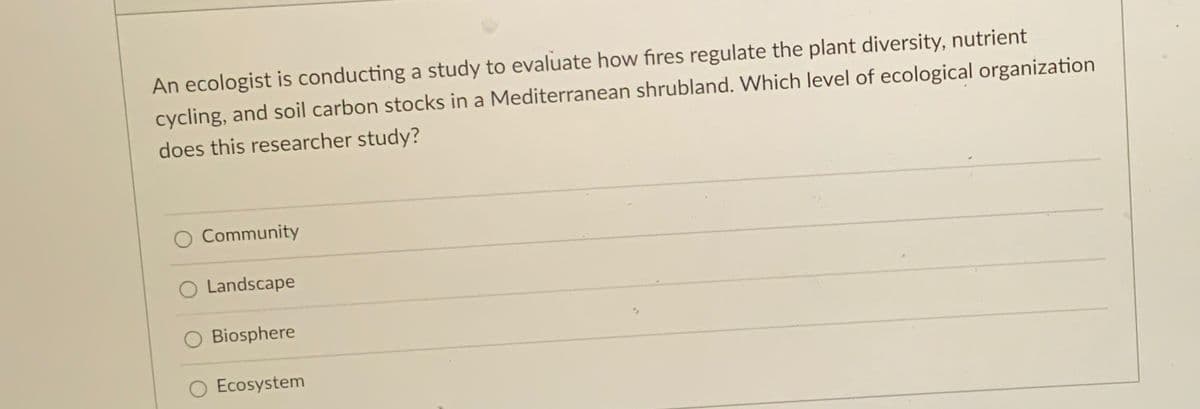 An ecologist is conducting a study to evaluate how fires regulate the plant diversity, nutrient
cycling, and soil carbon stocks in a Mediterranean shrubland. Which level of ecological organization
does this researcher study?
Community
O Landscape
Biosphere
O Ecosystem
