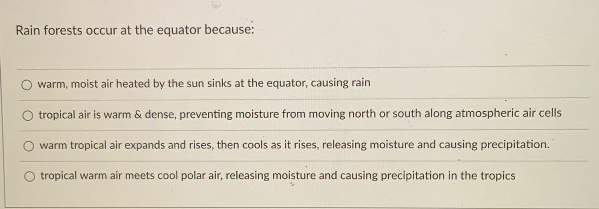 Rain forests occur at the equator because:
O warm, moist air heated by the sun sinks at the equator, causing rain
tropical air is warm & dense, preventing moisture from moving north or south along atmospheric air cells
warm tropical air expands and rises, then cools as it rises, releasing moisture and causing precipitation.
O tropical warm air meets cool polar air, releasing moisture and causing precipitation in the tropics
