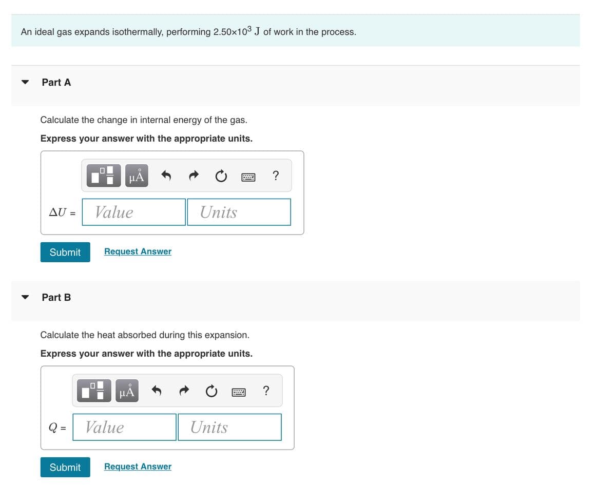 An ideal gas expands isothermally, performing 2.50x103 J of work in the process.
Part A
Calculate the change in internal energy of the gas.
Express your answer with the appropriate units.
HẢ
?
AU =
Value
Units
Submit
Request Answer
Part B
▼
Calculate the heat absorbed during this expansion.
Express your answer with the appropriate units.
HA
?
Q =
Value
Units
Submit
Request Answer
