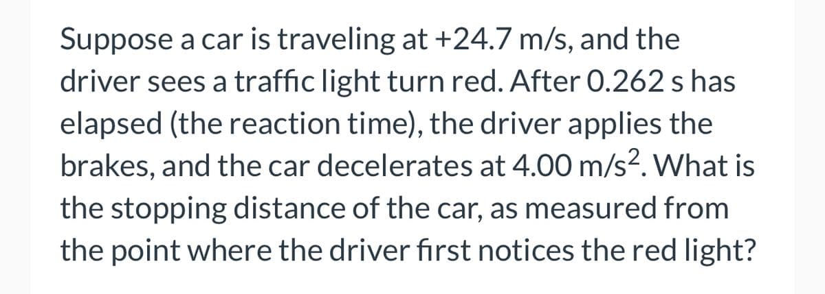 Suppose a car is traveling at +24.7 m/s, and the
driver sees a traffic light turn red. After 0.262 s has
elapsed (the reaction time), the driver applies the
brakes, and the car decelerates at 4.00 m/s². What is
the stopping distance of the car, as measured from
the point where the driver first notices the red light?