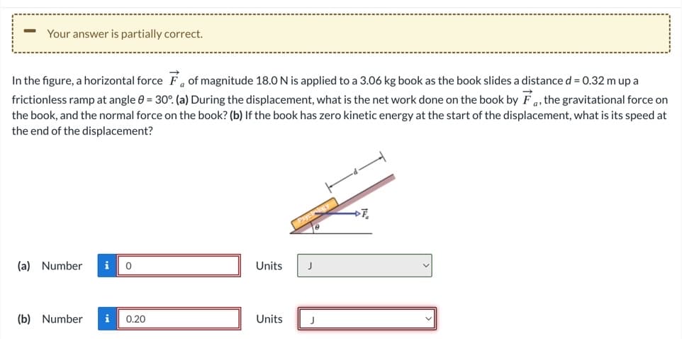 Your answer is partially correct.
In the figure, a horizontal force of magnitude 18.0 N is applied to a 3.06 kg book as the book slides a distance d = 0.32 m up a
frictionless ramp at angle 0 = 30°. (a) During the displacement, what is the net work done on the book by F, the gravitational force on
the book, and the normal force on the book? (b) If the book has zero kinetic energy at the start of the displacement, what is its speed at
the end of the displacement?
(a) Number
i
(b) Number i
0
0.20
Units
Units
J
J
>7