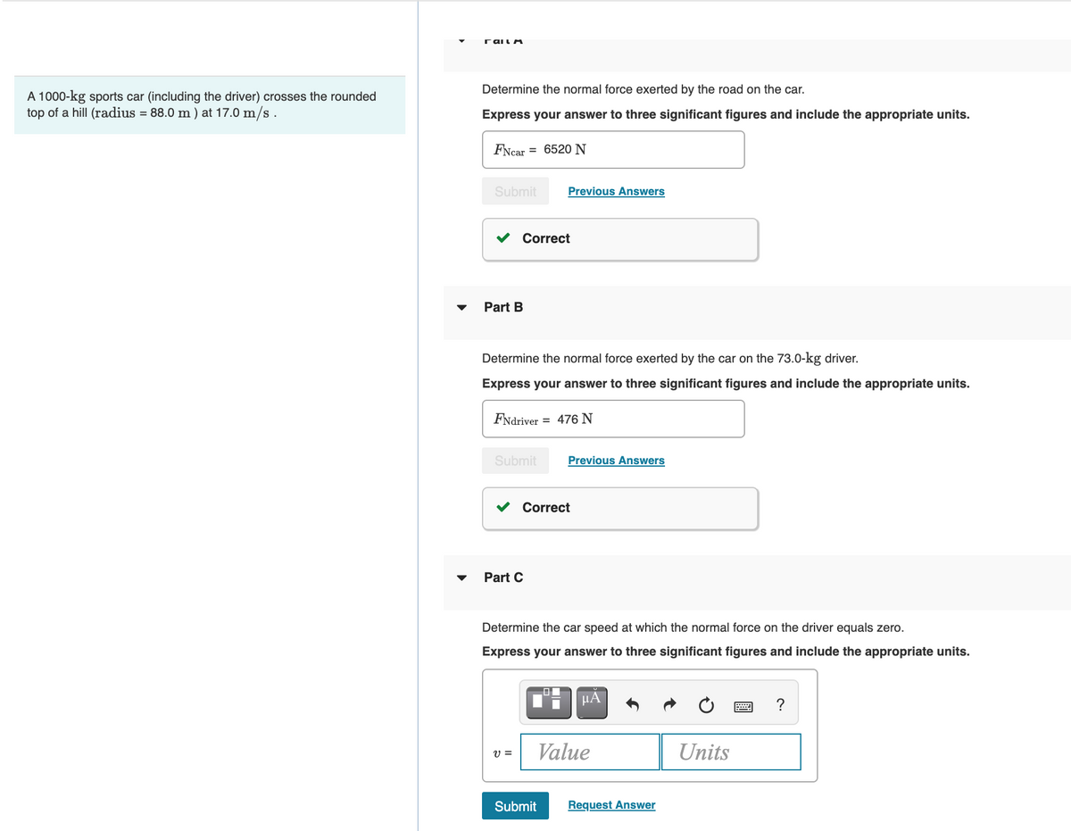 rail A
Determine the normal force exerted by the road on the car.
A 1000-kg sports car (including the driver) crosses the rounded
top of a hill (radius = 88.0 m ) at 17.0 m/s .
Express your answer to three significant figures and include the appropriate units.
FNcar
= 6520 N
Submit
Previous Answers
Correct
Part B
Determine the normal force exerted by the car on the 73.0-kg driver.
Express your answer to three significant figures and include the appropriate units.
FNdriver = 476 N
Submit
Previous Answers
Correct
Part C
Determine the car speed at which the normal force on the driver equals zero.
Express your answer to three significant figures and include the appropriate units.
HA
?
Value
Units
Submit
Request Answer
