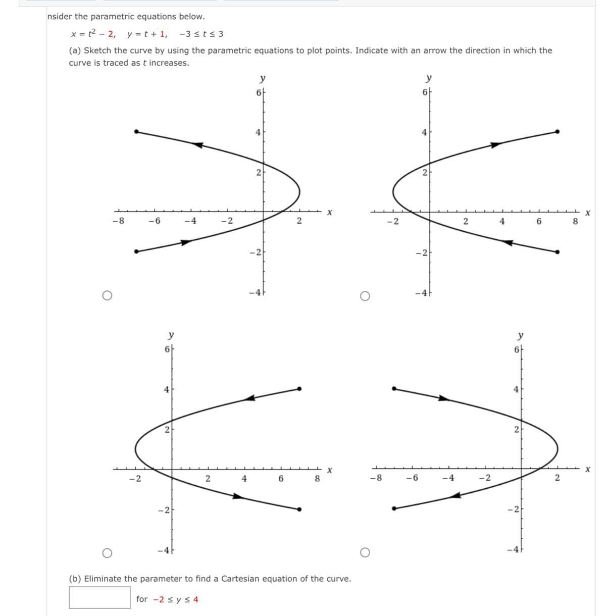 nsider the parametric equations below.
x=t² - 2, y = t + 1, -3 ≤t≤ 3
(a) Sketch the curve by using the parametric equations to plot points. Indicate with an arrow the direction in which the
curve is traced as t increases.
6
2
+
-8
-6
-4
-2
2
-2
y
6
2
y
4
6
8
X
X
(b) Eliminate the parameter to find a Cartesian equation of the curve.
for -2 ≤ y ≤ 4
-8
y
-6
6
2
-2
4
2
-2
ܠܪ
6
2
8
X
X