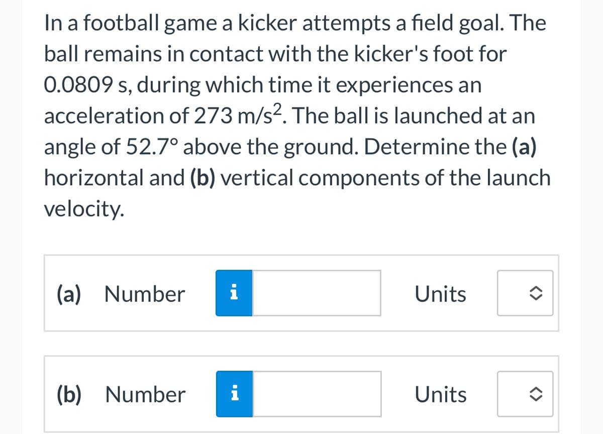 In a football game a kicker attempts a field goal. The
ball remains in contact with the kicker's foot for
0.0809 s, during which time it experiences an
acceleration of 273 m/s². The ball is launched at an
angle of 52.7° above the ground. Determine the (a)
horizontal and (b) vertical components of the launch
velocity.
(a) Number i
(b) Number
i
Units
Units