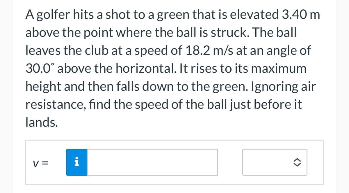 A golfer hits a shot to a green that is elevated 3.40 m
above the point where the ball is struck. The ball
leaves the club at a speed of 18.2 m/s at an angle of
30.0° above the horizontal. It rises to its maximum
height and then falls down to the green. Ignoring air
resistance, find the speed of the ball just before it
lands.
V =
i
î