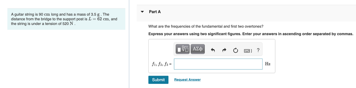 Part A
A guitar string is 90 cm long and has a mass of 3.5 g. The
distance from the bridge to the support post is L = 62 cm, and
the string is under a tension of 520 N .
What are the frequencies of the fundamental and first two overtones?
Express your answers using two significant figures. Enter your answers in ascending order separated by commas.
ΑΣφ
f1, f2, f3 =
Hz
%3D
Submit
Request Answer
