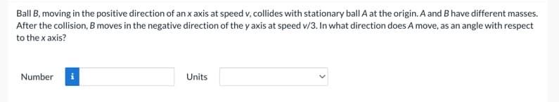 Ball B, moving in the positive direction of an x axis at speed v, collides with stationary ball A at the origin. A and B have different masses.
After the collision, B moves in the negative direction of the y axis at speed v/3. In what direction does A move, as an angle with respect
to the x axis?
Number i
Units