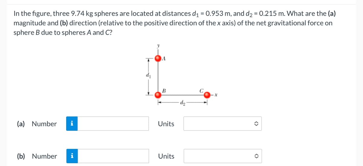 In the figure, three 9.74 kg spheres are located at distances d₁ = 0.953 m, and d₂ = 0.215 m. What are the (a)
magnitude and (b) direction (relative to the positive direction of the x axis) of the net gravitational force on
sphere B due to spheres A and C?
(a) Number i
(b) Number i
dr
B
Units
Units
î
✪