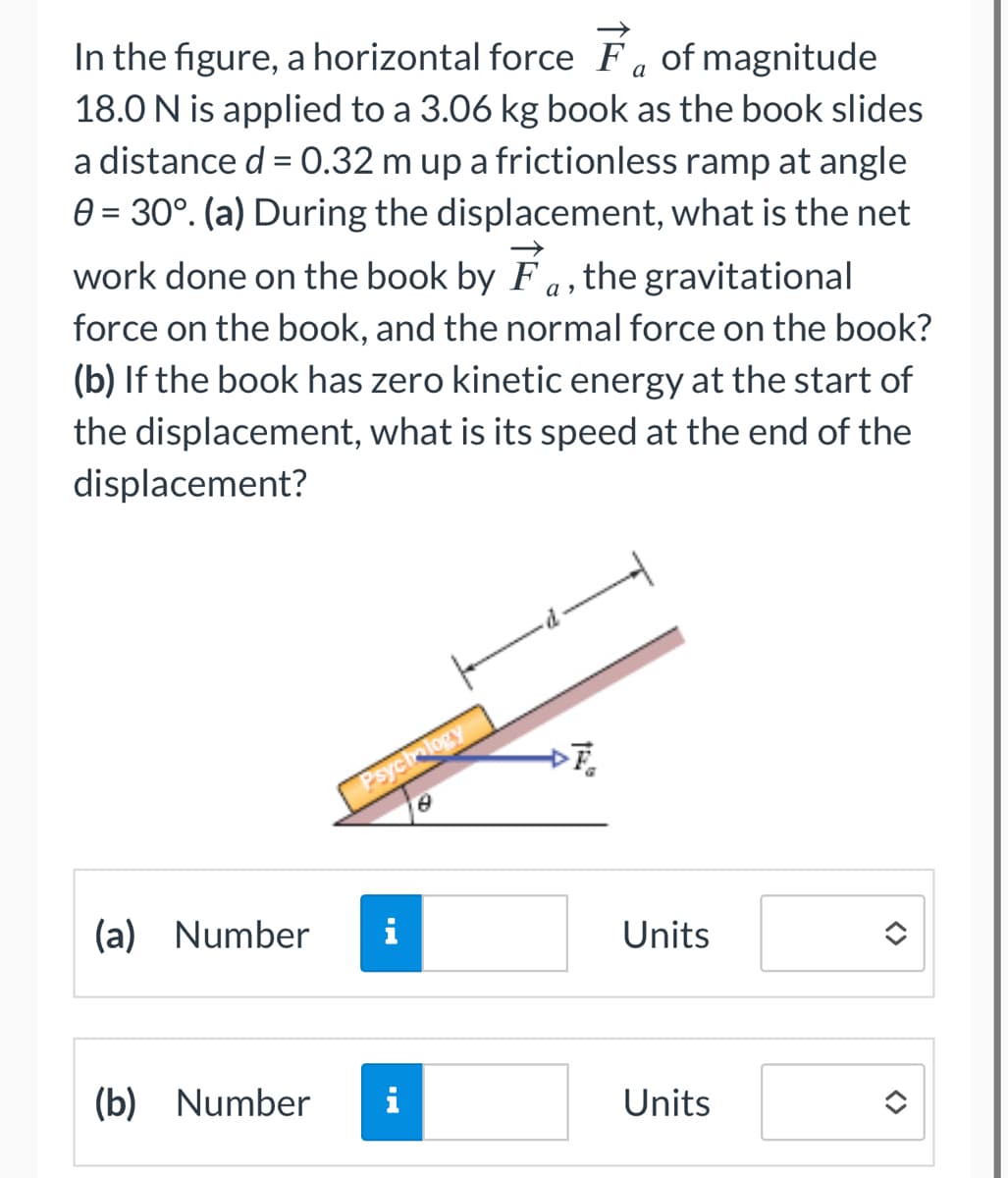 In the figure, a horizontal force Fa of magnitude
18.0 N is applied to a 3.06 kg book as the book slides
a distance d = 0.32 m up a frictionless ramp at angle
0 = 30°. (a) During the displacement, what is the net
work done on the book by F, the gravitational
force on the book, and the normal force on the book?
(b) If the book has zero kinetic energy at the start of
the displacement, what is its speed at the end of the
displacement?
(a) Number
(b) Number
Psychology
i
DF₂
Units
Units
<>