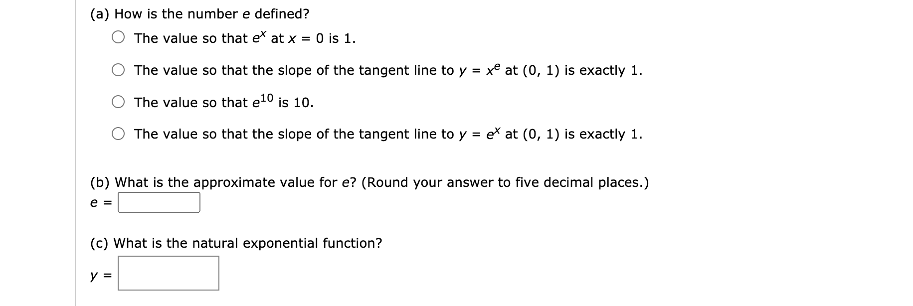 (a) How is the number e defined?
The value so that e at x = 0 is 1.
The value so that the slope of the tangent line to y = xe at (0, 1) is exactly 1.
%3D
The value so that e1º
is 10.
The value so that the slope of the tangent line to y = ex at (0, 1) is exactly 1.
(b) What is the approximate value for e? (Round your answer to five decimal places.)
e =
(c) What is the natural exponential function?
y =
