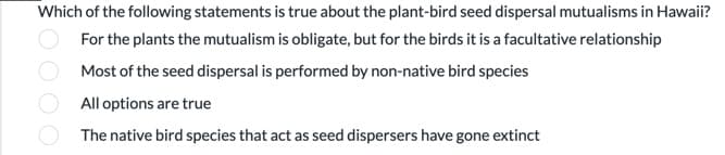 Which of the following statements is true about the plant-bird seed dispersal mutualisms in Hawaii?
For the plants the mutualism is obligate, but for the birds it is a facultative relationship
Most of the seed dispersal is performed by non-native bird species
All options are true
The native bird species that act as seed dispersers have gone extinct
