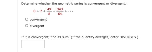 Determine whether the geometric series is convergent or divergent.
49
8+7+ +
8
convergent
divergent
343
64
If it is convergent, find its sum. (If the quantity diverges, enter DIVERGES.)