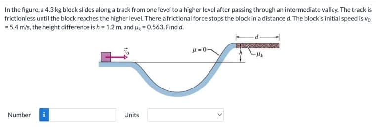 In the figure, a 4.3 kg block slides along a track from one level to a higher level after passing through an intermediate valley. The track is
frictionless until the block reaches the higher level. There a frictional force stops the block in a distance d. The block's initial speed is vo
= 5.4 m/s, the height difference is h = 1.2 m, and μ = 0.563. Find d.
Number
IN
Units
μ=0-