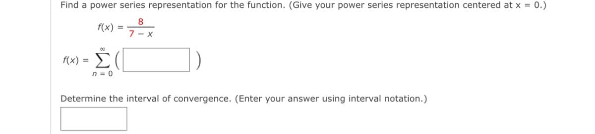 Find a power series representation for the function. (Give your power series representation centered at x = 0.)
8
f(x) =
7-X
8
f(x) = Σ(
n = 0
Determine the interval of convergence. (Enter your answer using interval notation.)