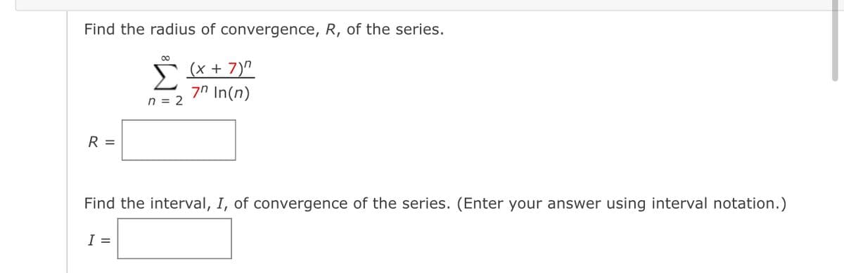 Find the radius of convergence, R, of the series.
R =
00
(x + 7)"
Σ 7n In(n)
n = 2
Find the interval, I, of convergence of the series. (Enter your answer using interval notation.)
I =