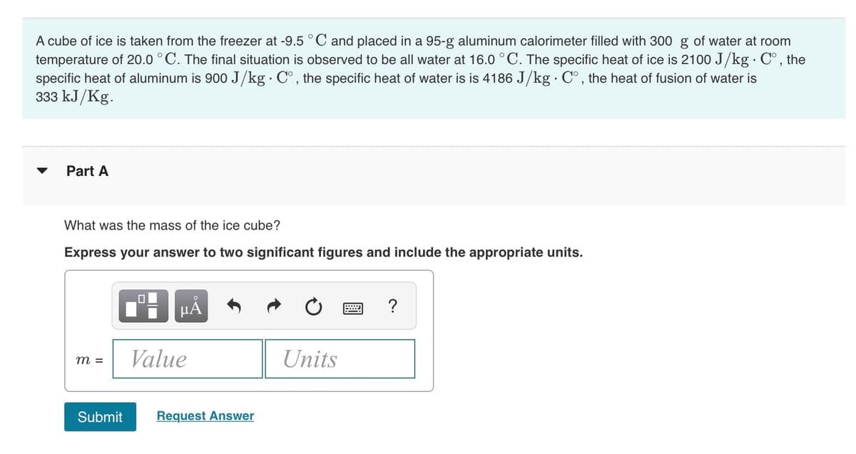 A cube of ice is taken from the freezer at -9.5 °C and placed in a 95-g aluminum calorimeter filled with 300 g of water at room
temperature of 20.0 °C. The final situation is observed to be all water at 16.0 °C. The specific heat of ice is 2100 J/kg · C°, the
specific heat of aluminum is 900 J/kg · C°, the specific heat of water is is 4186 J/kg·C°, the heat of fusion of water is
333 kJ/Kg.
Part A
What was the mass of the ice cube?
Express your answer to two significant figures and include the appropriate units.
?
Value
Units
m =
Submit
Request Answer
