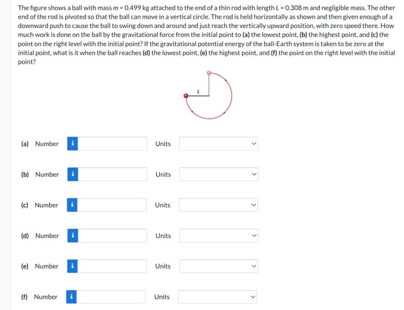 The figure shows a ball with mass m = 0.499 kg attached to the end of a thin rod with length L = 0.308 m and negligible mass. The other
end of the rod is pivoted so that the ball can move in a vertical circle. The rod is held horizontally as shown and then given enough of a
downward push to cause the ball to swing down and around and just reach the vertically upward position, with zero speed there. How
much work is done on the ball by the gravitational force from the initial point to (a) the lowest point, (b) the highest point, and (c) the
point on the right level with the initial point? If the gravitational potential energy of the ball-Earth system is taken to be zero at the
initial point, what is it when the ball reaches (d) the lowest point, (e) the highest point, and (f) the point on the right level with the initial
point?
(a) Number
(b) Number i
(c) Number
(d) Number
(e) Number
(f) Number
i
Units
Units
Units
Units
Units
Units
L