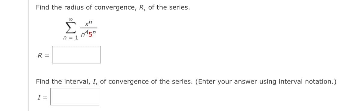 Find the radius of convergence, R, of the series.
R =
∞
xn
Σ n45n
n = 1
Find the interval, I, of convergence of the series. (Enter your answer using interval notation.)
I =