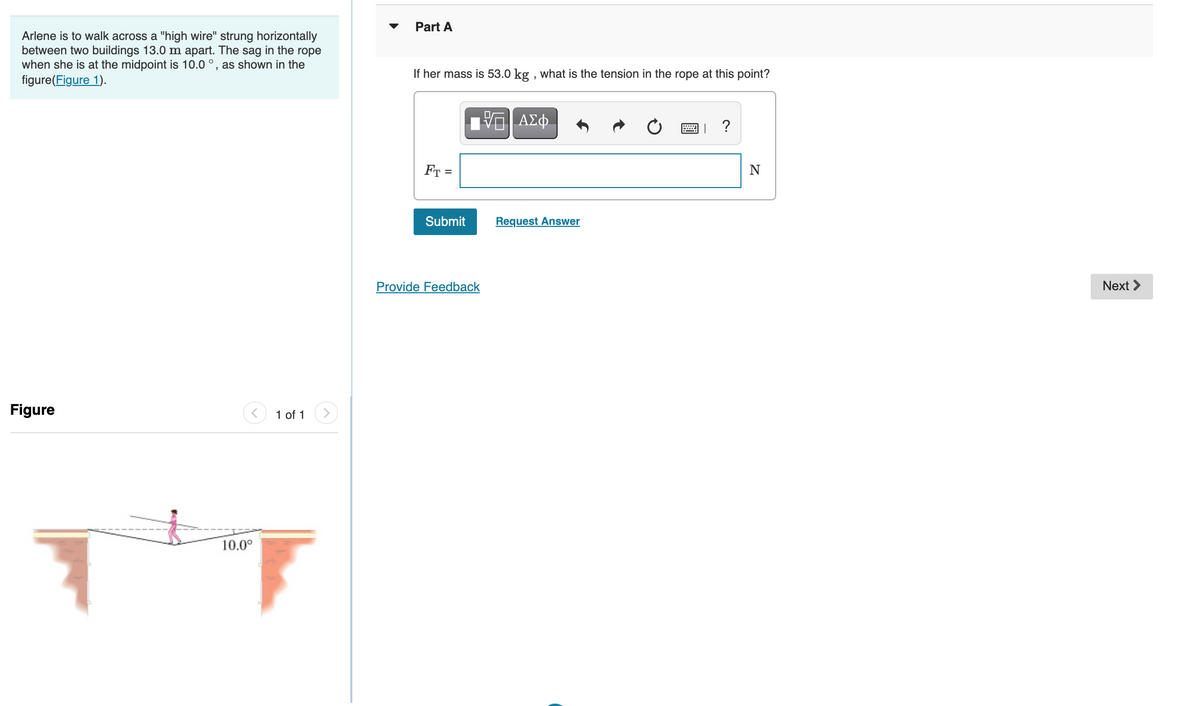 Part A
Arlene is to walk across a "high wire" strung horizontally
between two buildings 13.0 m apart. The sag in the rope
when she is at the midpoint is 10.0 °, as shown in the
figure(Figure 1).
If her mass is 53.0 kg , what is the tension in the rope at this point?
Fr =
Submit
Request Answer
Provide Feedback
Next >
Figure
1 of 1
10.0°
