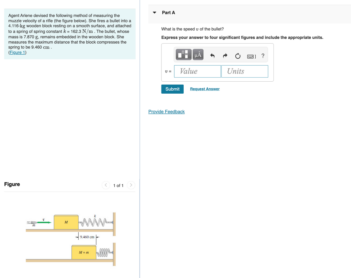 Part A
Agent Arlene devised the following method of measuring the
muzzle velocity of a rifle (the figure below). She fires a bullet into a
4.116-kg wooden block resting on a smooth surface, and attached
to a spring of spring constant k = 162.3 N/m. The bullet, whose
mass is 7.870 g, remains embedded in the wooden block. She
measures the maximum distance that the block compresses the
spring to be 9.460 cm .
(Figure 1)
What is the speed v of the bullet?
Express your answer to four significant figures and include the appropriate units.
HA
?
Value
Units
V =
Submit
Request Answer
Provide Feedback
Figure
1 of 1
win
M
m
9.460 cm
M+ m

