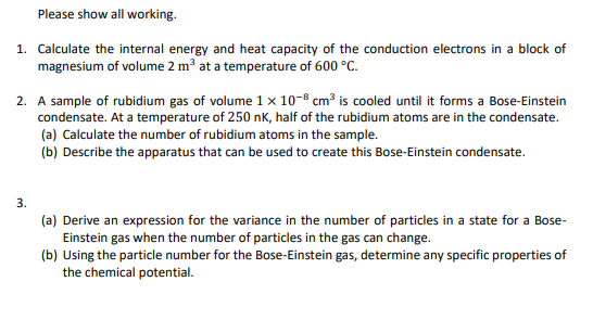 Please show all working.
1. Calculate the internal energy and heat capacity of the conduction electrons in a block of
magnesium of volume 2 m³ at a temperature of 600 °C.
2. A sample of rubidium gas of volume 1 x 10-8 cm³ is cooled until it forms a Bose-Einstein
condensate. At a temperature of 250 nK, half of the rubidium atoms are in the condensate.
(a) Calculate the number of rubidium atoms in the sample.
(b) Describe the apparatus that can be used to create this Bose-Einstein condensate.
3.
(a) Derive an expression for the variance in the number of particles in a state for a Bose-
Einstein gas when the number of particles in the gas can change.
(b) Using the particle number for the Bose-Einstein gas, determine any specific properties of
the chemical potential.
