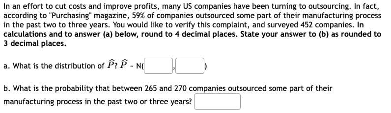 In an effort to cut costs and improve profits, many US companies have been turning to outsourcing. In fact,
according to "Purchasing" magazine, 59% of companies outsourced some part of their manufacturing process
in the past two to three years. You would like to verify this complaint, and surveyed 452 companies. In
calculations and to answer (a) below, round to 4 decimal places. State your answer to (b) as rounded to
3 decimal places.
a. What is the distribution of P? P - N
b. What is the probability that between 265 and 270 companies outsourced some part of their
manufacturing process in the past two or three years?
